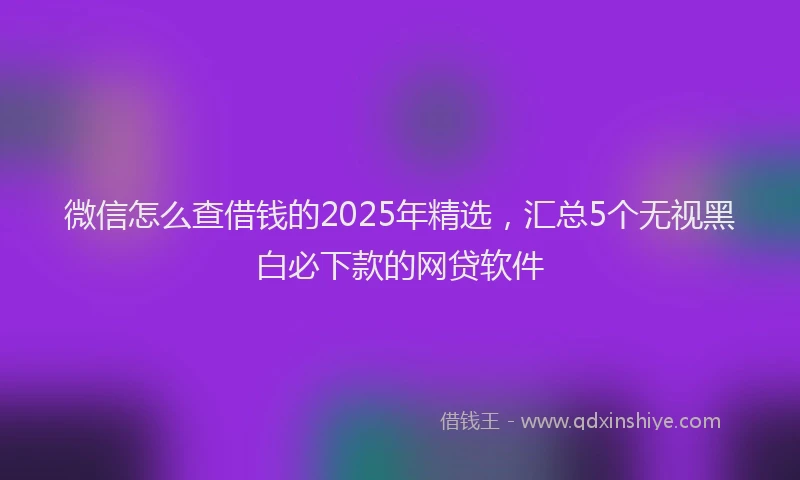 微信怎么查借钱的2025年精选，汇总5个无视黑白必下款的网贷软件