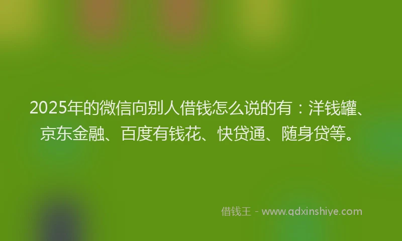 2025年的微信向别人借钱怎么说的有：洋钱罐、京东金融、百度有钱花、快贷通、随身贷等。