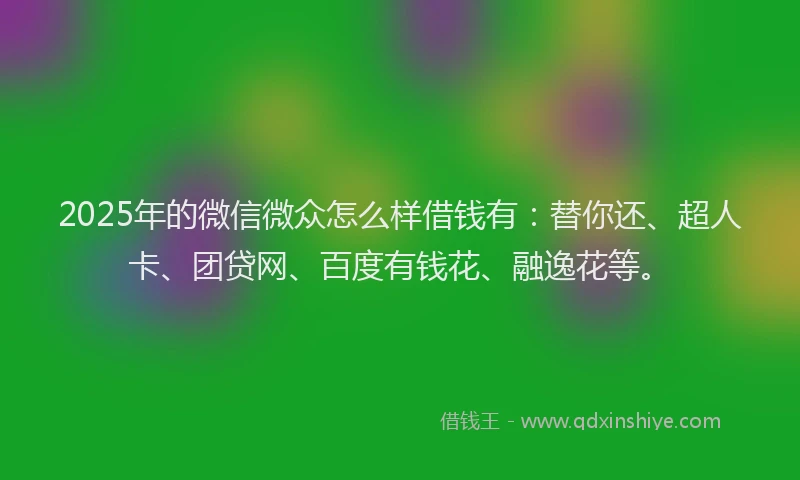 2025年的微信微众怎么样借钱有：替你还、超人卡、团贷网、百度有钱花、融逸花等。