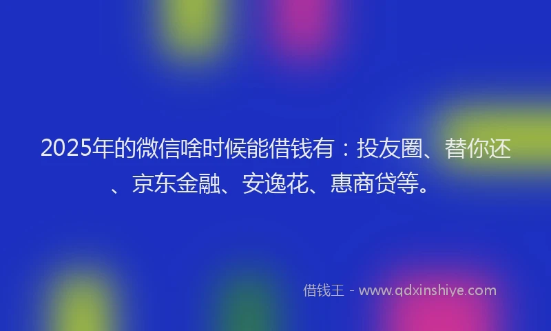 2025年的微信啥时候能借钱有：投友圈、替你还、京东金融、安逸花、惠商贷等。