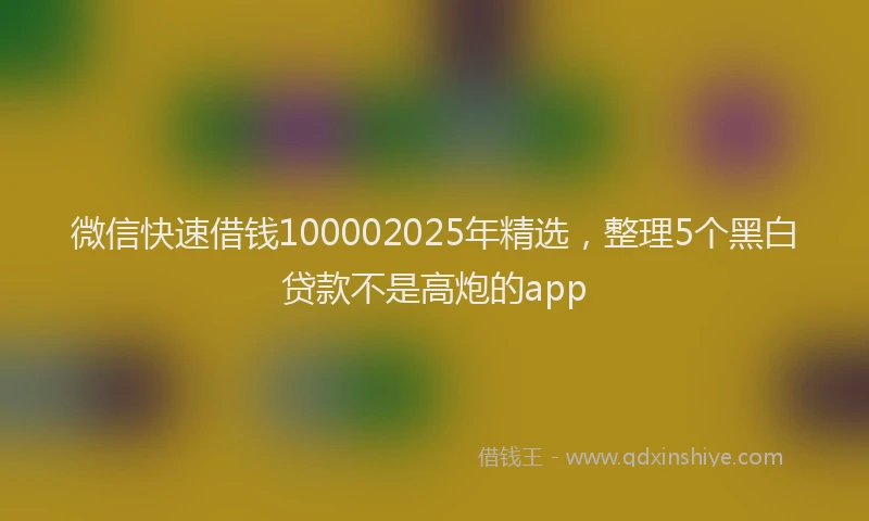 微信快速借钱100002025年精选，整理5个黑白贷款不是高炮的app
