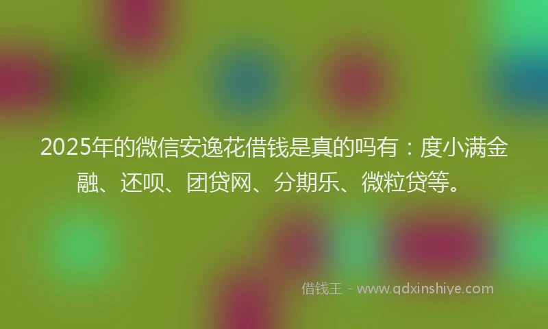 2025年的微信安逸花借钱是真的吗有：度小满金融、还呗、团贷网、分期乐、微粒贷等。