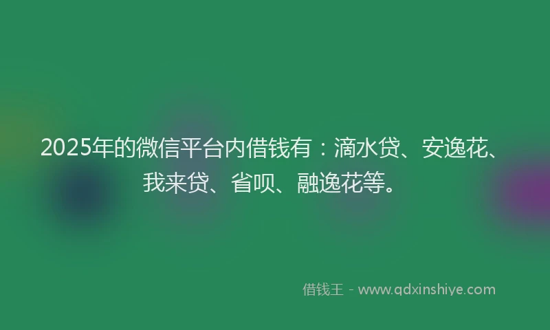 2025年的微信平台内借钱有：滴水贷、安逸花、我来贷、省呗、融逸花等。