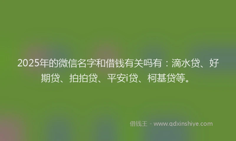 2025年的微信名字和借钱有关吗有：滴水贷、好期贷、拍拍贷、平安i贷、柯基贷等。