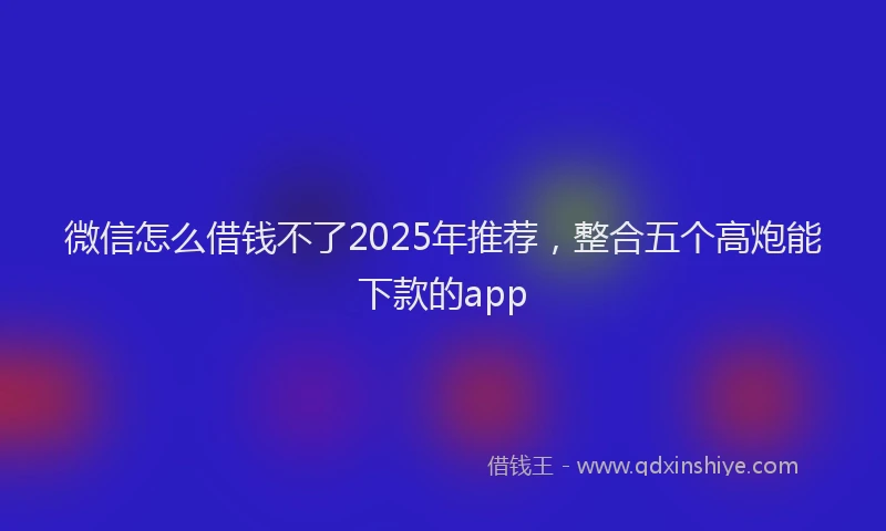 微信怎么借钱不了2025年推荐，整合五个高炮能下款的app