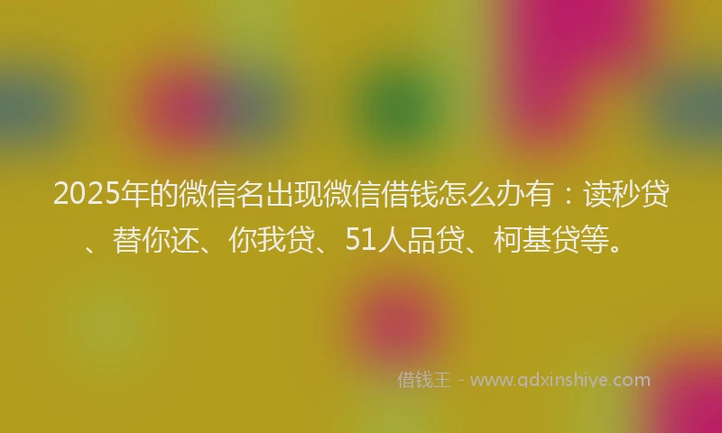 2025年的微信名出现微信借钱怎么办有：读秒贷、替你还、你我贷、51人品贷、柯基贷等。