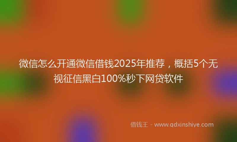 微信怎么开通微信借钱2025年推荐，概括5个无视征信黑白100%秒下网贷软件