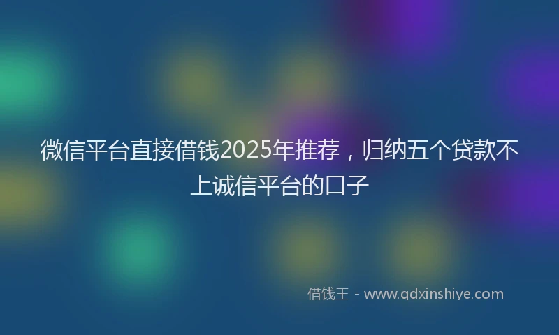 微信平台直接借钱2025年推荐，归纳五个贷款不上诚信平台的口子