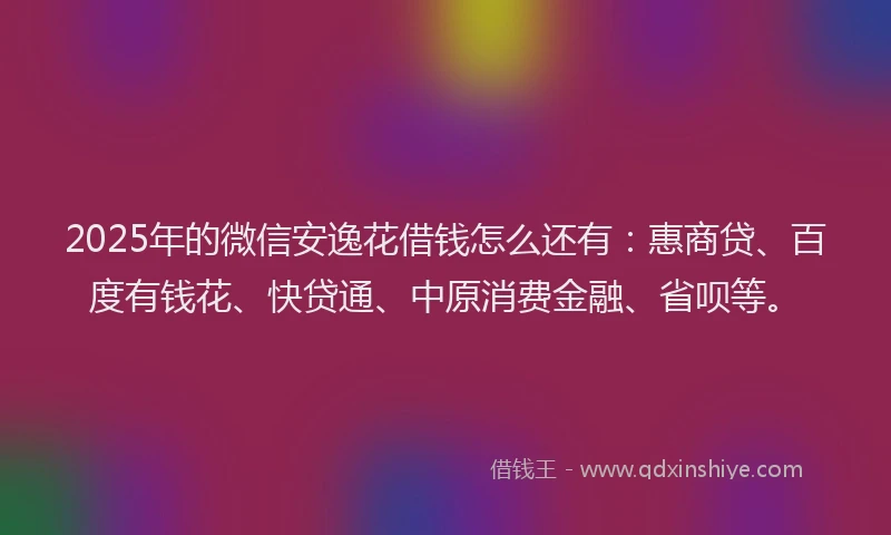 2025年的微信安逸花借钱怎么还有：惠商贷、百度有钱花、快贷通、中原消费金融、省呗等。