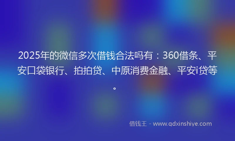 2025年的微信多次借钱合法吗有：360借条、平安口袋银行、拍拍贷、中原消费金融、平安i贷等。