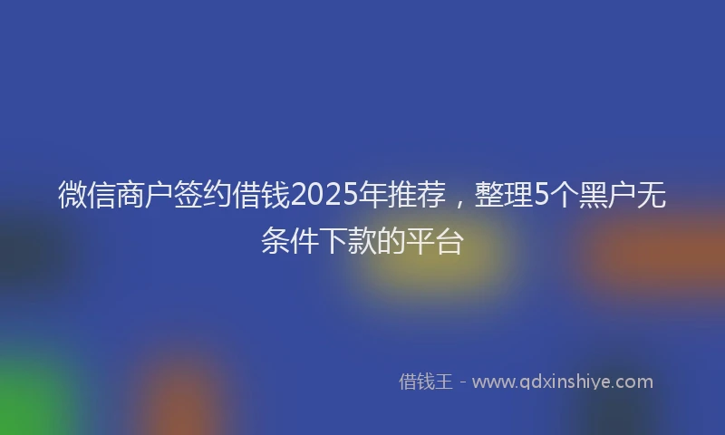 微信商户签约借钱2025年推荐，整理5个黑户无条件下款的平台