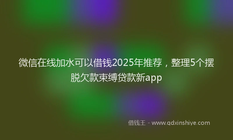 微信在线加水可以借钱2025年推荐，整理5个摆脱欠款束缚贷款新app