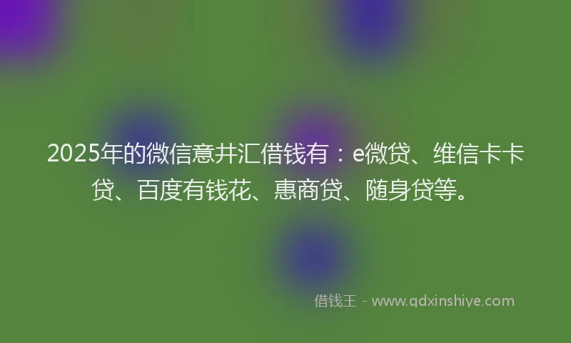 2025年的微信意井汇借钱有：e微贷、维信卡卡贷、百度有钱花、惠商贷、随身贷等。