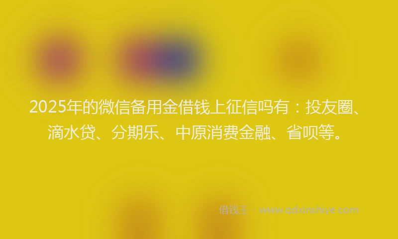2025年的微信备用金借钱上征信吗有：投友圈、滴水贷、分期乐、中原消费金融、省呗等。
