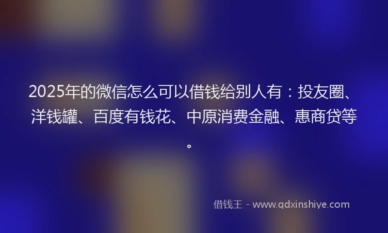 2025年的微信怎么可以借钱给别人有：投友圈、洋钱罐、百度有钱花、中原消费金融、惠商贷等。