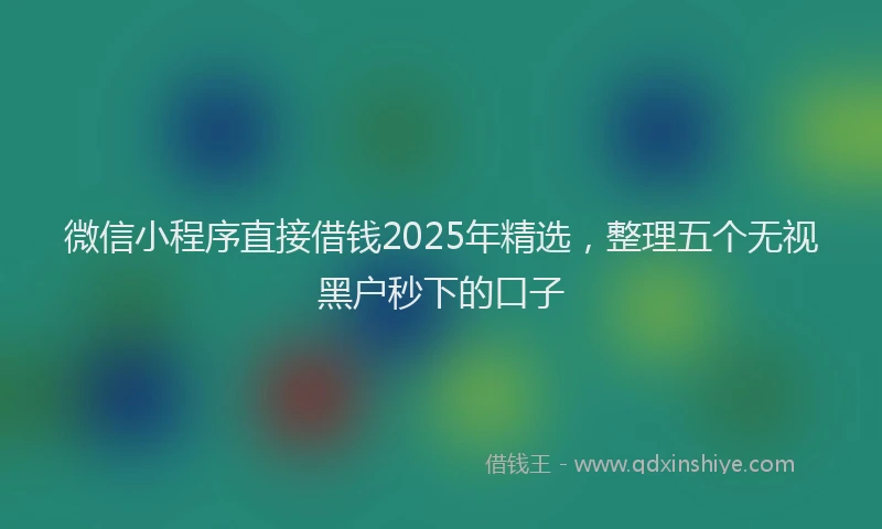 微信小程序直接借钱2025年精选，整理五个无视黑户秒下的口子