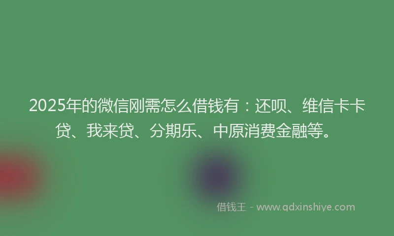 2025年的微信刚需怎么借钱有：还呗、维信卡卡贷、我来贷、分期乐、中原消费金融等。