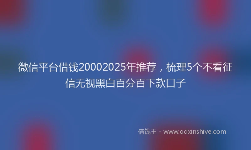 微信平台借钱20002025年推荐，梳理5个不看征信无视黑白百分百下款口子