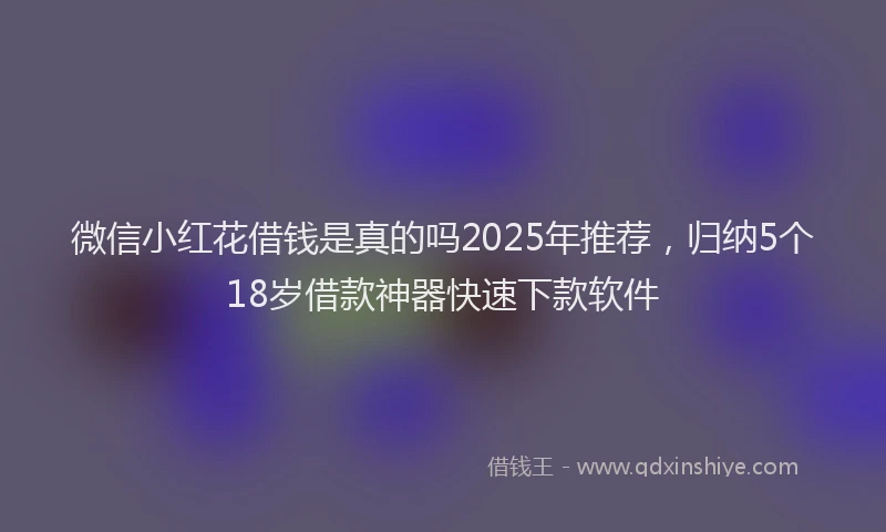 微信小红花借钱是真的吗2025年推荐，归纳5个18岁借款神器快速下款软件