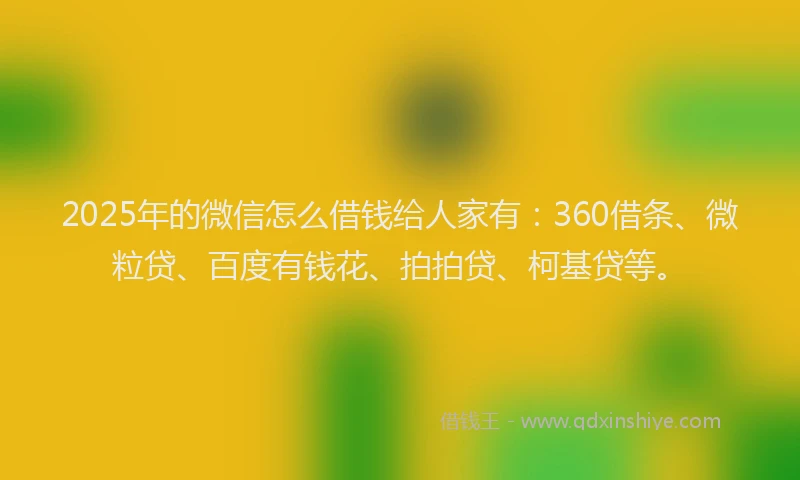 2025年的微信怎么借钱给人家有：360借条、微粒贷、百度有钱花、拍拍贷、柯基贷等。