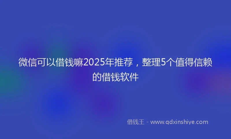 微信可以借钱嘛2025年推荐，整理5个值得信赖的借钱软件