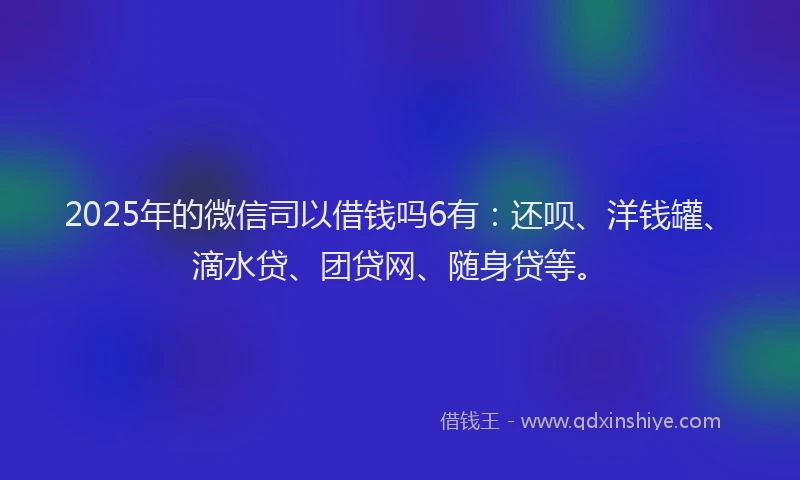 2025年的微信司以借钱吗6有：还呗、洋钱罐、滴水贷、团贷网、随身贷等。