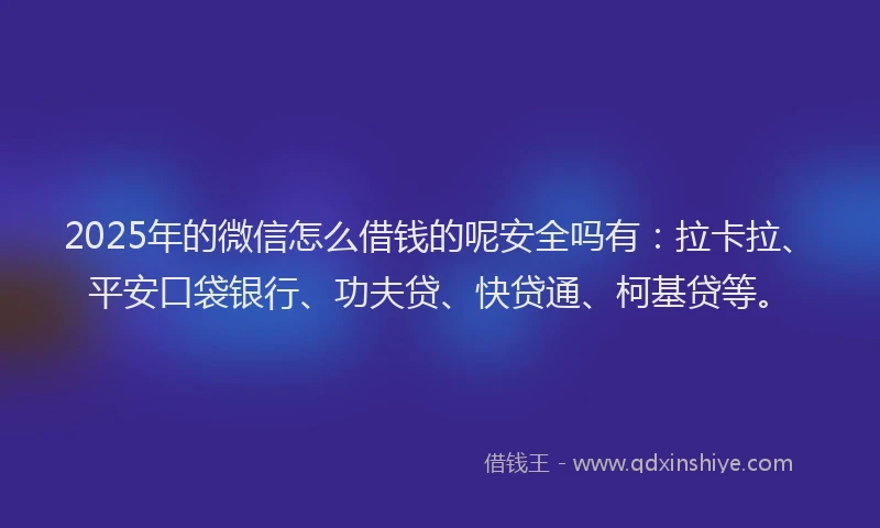 2025年的微信怎么借钱的呢安全吗有：拉卡拉、平安口袋银行、功夫贷、快贷通、柯基贷等。
