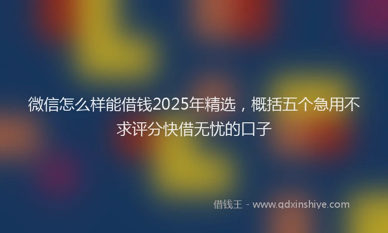 微信怎么样能借钱2025年精选，概括五个急用不求评分快借无忧的口子