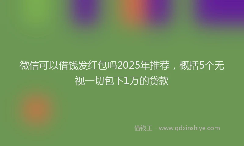 微信可以借钱发红包吗2025年推荐，概括5个无视一切包下1万的贷款