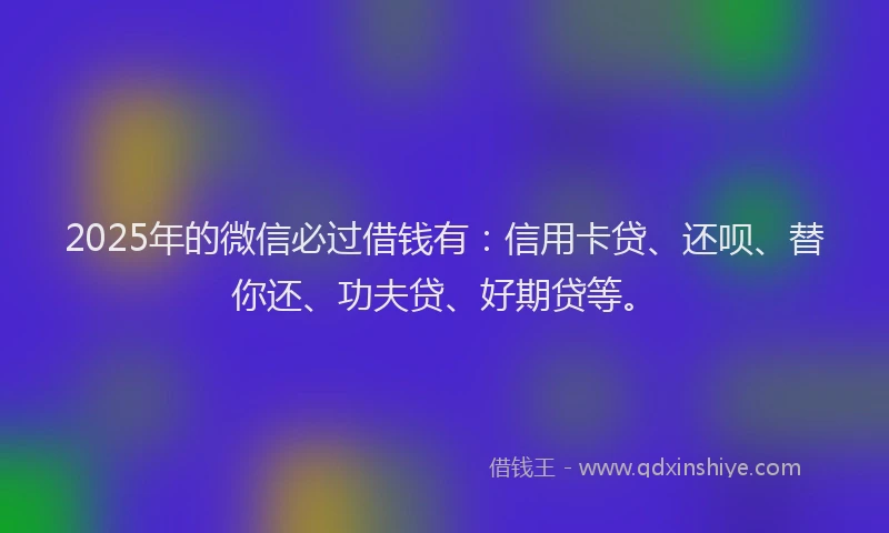 2025年的微信必过借钱有：信用卡贷、还呗、替你还、功夫贷、好期贷等。