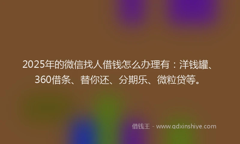 2025年的微信找人借钱怎么办理有：洋钱罐、360借条、替你还、分期乐、微粒贷等。