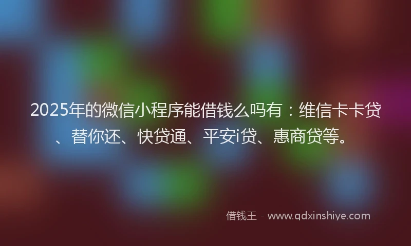 2025年的微信小程序能借钱么吗有：维信卡卡贷、替你还、快贷通、平安i贷、惠商贷等。