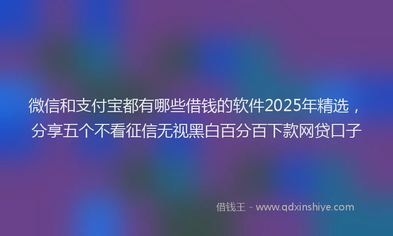 微信和支付宝都有哪些借钱的软件2025年精选，分享五个不看征信无视黑白百分百下款网贷口子