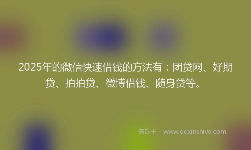 2025年的微信快速借钱的方法有：团贷网、好期贷、拍拍贷、微博借钱、随身贷等。