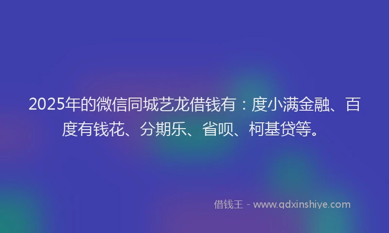 2025年的微信同城艺龙借钱有：度小满金融、百度有钱花、分期乐、省呗、柯基贷等。