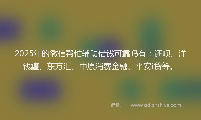 2025年的微信帮忙辅助借钱可靠吗有：还呗、洋钱罐、东方汇、中原消费金融、平安i贷等。