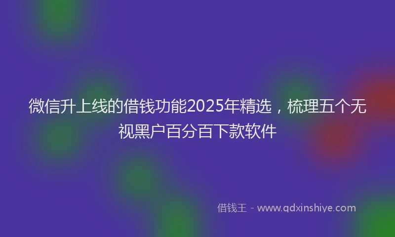 微信升上线的借钱功能2025年精选，梳理五个无视黑户百分百下款软件
