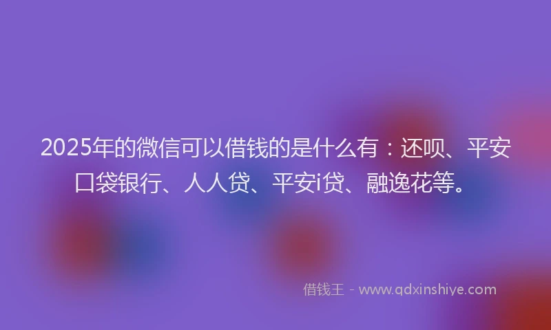 2025年的微信可以借钱的是什么有：还呗、平安口袋银行、人人贷、平安i贷、融逸花等。