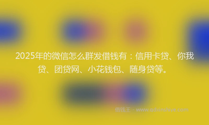 2025年的微信怎么群发借钱有：信用卡贷、你我贷、团贷网、小花钱包、随身贷等。