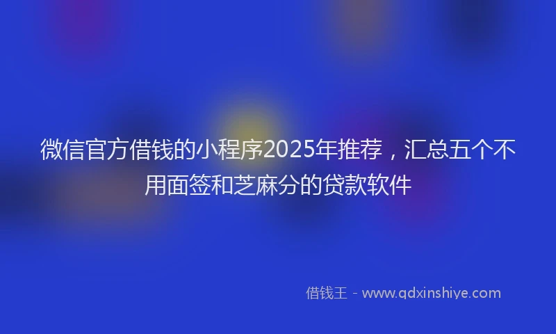 微信官方借钱的小程序2025年推荐，汇总五个不用面签和芝麻分的贷款软件