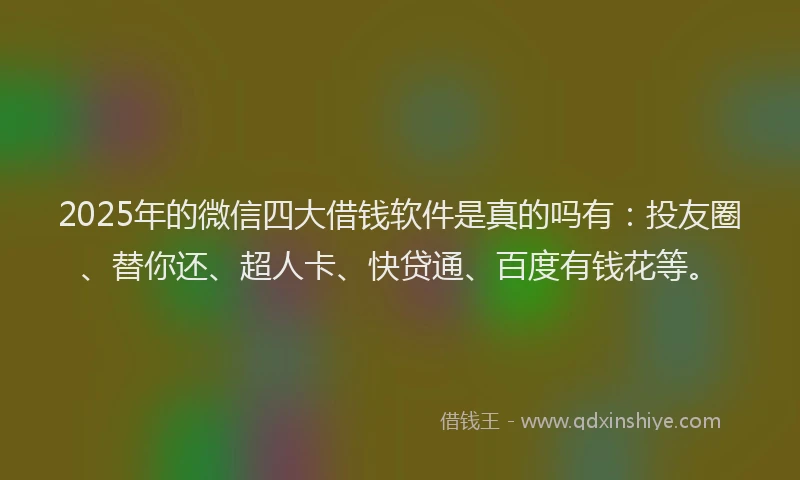 2025年的微信四大借钱软件是真的吗有：投友圈、替你还、超人卡、快贷通、百度有钱花等。