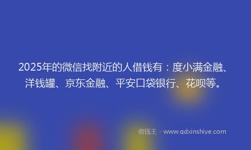 2025年的微信找附近的人借钱有：度小满金融、洋钱罐、京东金融、平安口袋银行、花呗等。
