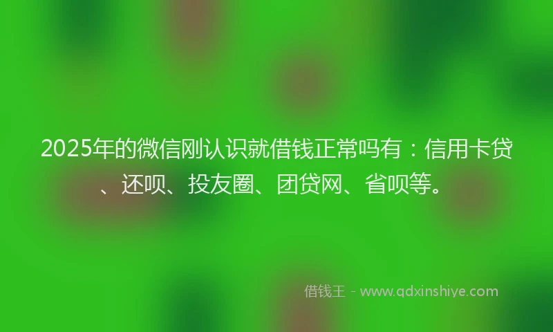 2025年的微信刚认识就借钱正常吗有：信用卡贷、还呗、投友圈、团贷网、省呗等。