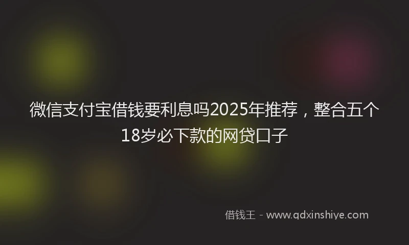 微信支付宝借钱要利息吗2025年推荐，整合五个18岁必下款的网贷口子