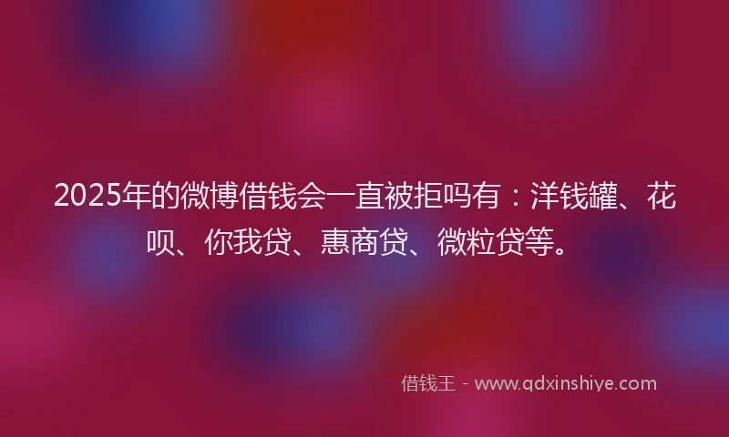 2025年的微博借钱会一直被拒吗有：洋钱罐、花呗、你我贷、惠商贷、微粒贷等。