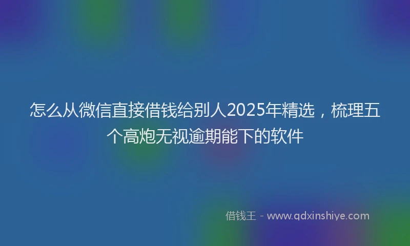 怎么从微信直接借钱给别人2025年精选，梳理五个高炮无视逾期能下的软件
