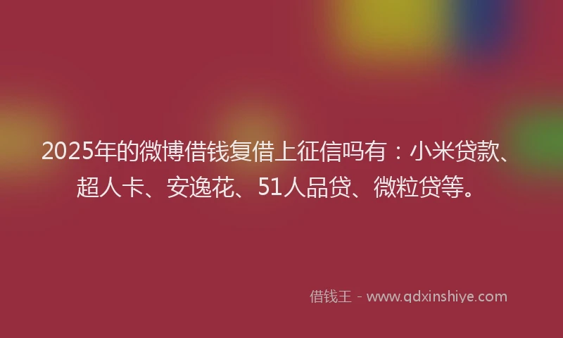 2025年的微博借钱复借上征信吗有：小米贷款、超人卡、安逸花、51人品贷、微粒贷等。