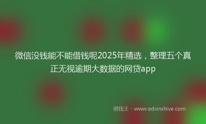 微信没钱能不能借钱呢2025年精选，整理五个真正无视逾期大数据的网贷app