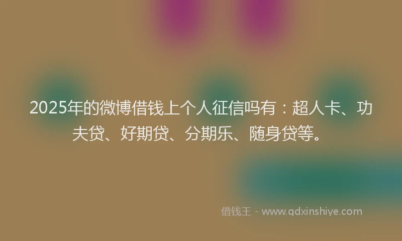 2025年的微博借钱上个人征信吗有：超人卡、功夫贷、好期贷、分期乐、随身贷等。
