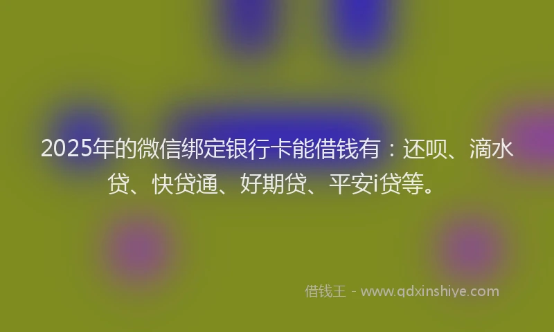2025年的微信绑定银行卡能借钱有：还呗、滴水贷、快贷通、好期贷、平安i贷等。